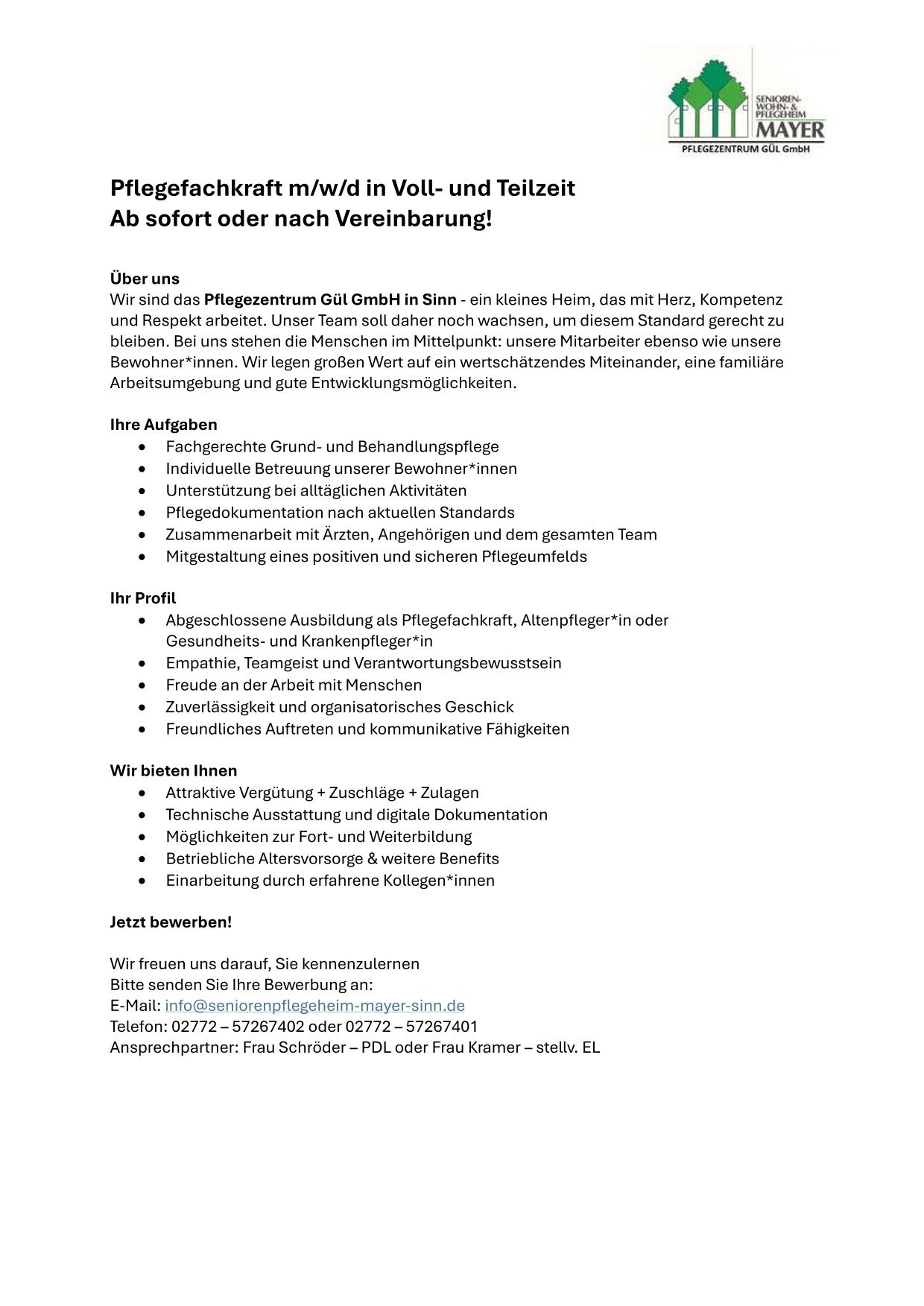 Pflegefachkraft m/w/d in Voll- und Teilzeit Ab sofort oder nach Vereinbarung! Über uns Wir sind das Pflegezentrum Gül GmbH in Sinn - ein kleines Heim, das mit Herz, Kompetenz und Respekt arbeitet. Unser Team soll daher noch wachsen, um diesem Standard gerecht zu bleiben. Bei uns stehen die Menschen im Mittelpunkt: unsere Mitarbeiter ebenso wie unsere Bewohner*innen. Wir legen großen Wert auf ein wertschätzendes Miteinander, eine familiäre Arbeitsumgebung und gute Entwicklungsmöglichkeiten. Ihre Aufgaben • Fachgerechte Grund- und Behandlungspflege • Individuelle Betreuung unserer Bewohner*innen • Unterstützung bei alltäglichen Aktivitäten • Pflegedokumentation nach aktuellen Standards • Zusammenarbeit mit Ärzten, Angehörigen und dem gesamten Team  • Mitgestaltung eines positiven und sicheren Pflegeumfelds Ihr Profil • Abgeschlossene Ausbildung als Pflegefachkraft, Altenpfleger*in oder  Gesundheits- und Krankenpfleger*in • Empathie, Teamgeist und Verantwortungsbewusstsein • Freude an der Arbeit mit Menschen • Zuverlässigkeit und organisatorisches Geschick • Freundliches Auftreten und kommunikative Fähigkeiten Wir bieten Ihnen • Attraktive Vergütung + Zuschläge + Zulagen • Technische Ausstattung und digitale Dokumentation • Möglichkeiten zur Fort- und Weiterbildung • Betriebliche Altersvorsorge & weitere Benefits • Einarbeitung durch erfahrene Kollegen*innen Jetzt bewerben! Wir freuen uns darauf, Sie kennenzulernen Bitte senden Sie Ihre Bewerbung an: E-Mail: info@seniorenpflegeheim-mayer-sinn.de Telefon: 02772 – 57267402 oder 02772 – 57267401 Ansprechpartner: Frau Schröder – PDL oder Frau Kramer – stellv. EL 